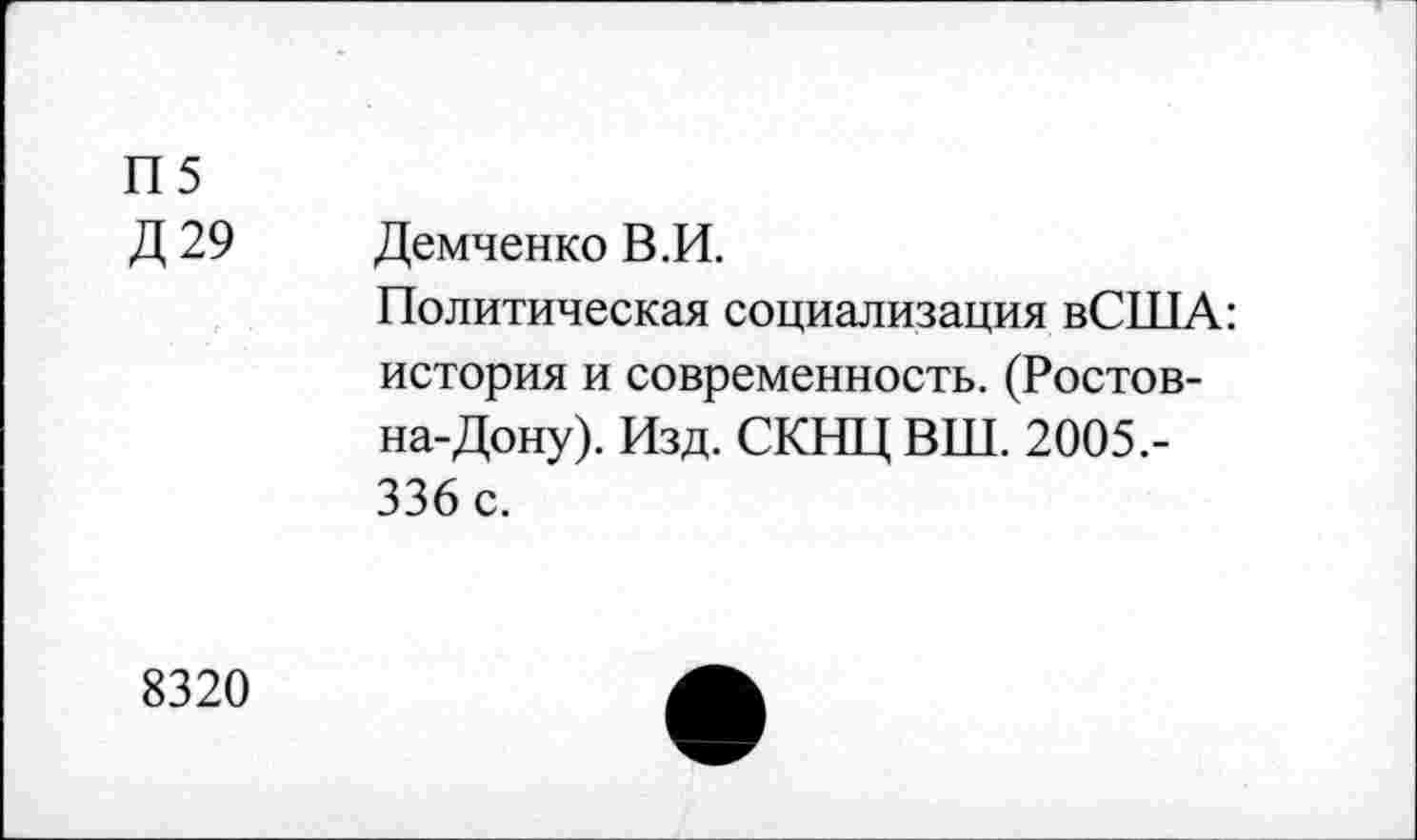 ﻿П5
Д 29 Демченко В.И.
Политическая социализация вСША: история и современность. (Ростов-на-Дону). Изд. СКНЦ ВШ. 2005.-336 с.
8320